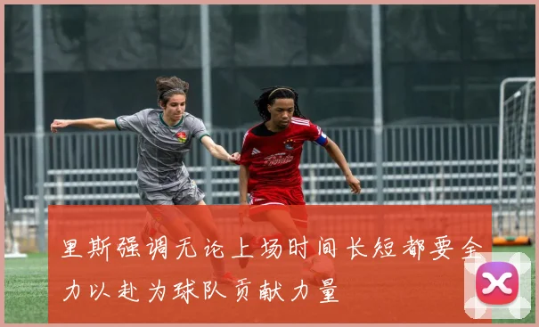 里斯强调无论上场时间长短都要全力以赴为球队贡献力量