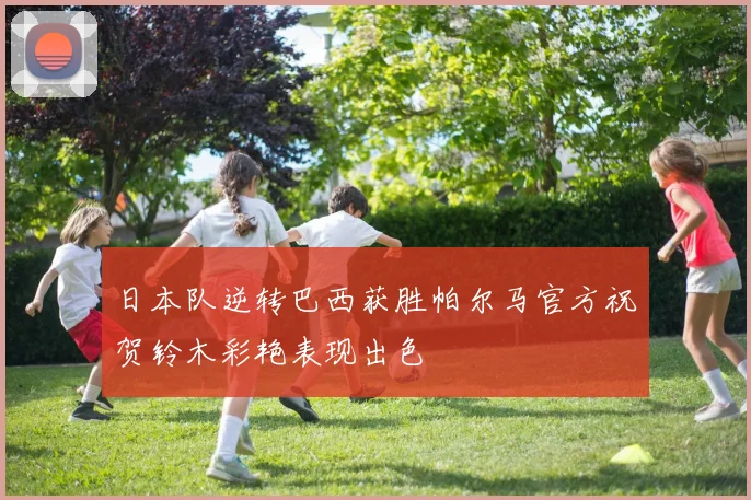 日本队逆转巴西获胜帕尔马官方祝贺铃木彩艳表现出色