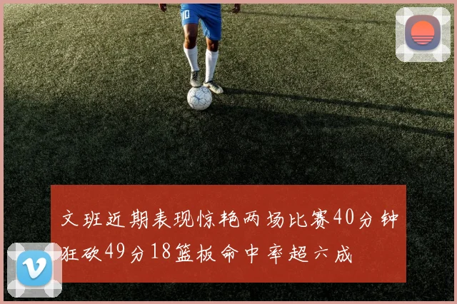 文班近期表现惊艳两场比赛40分钟狂砍49分18篮板命中率超六成