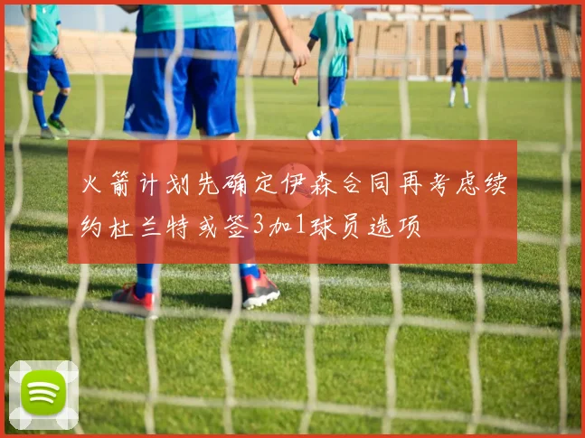 火箭计划先确定伊森合同再考虑续约杜兰特或签3加1球员选项