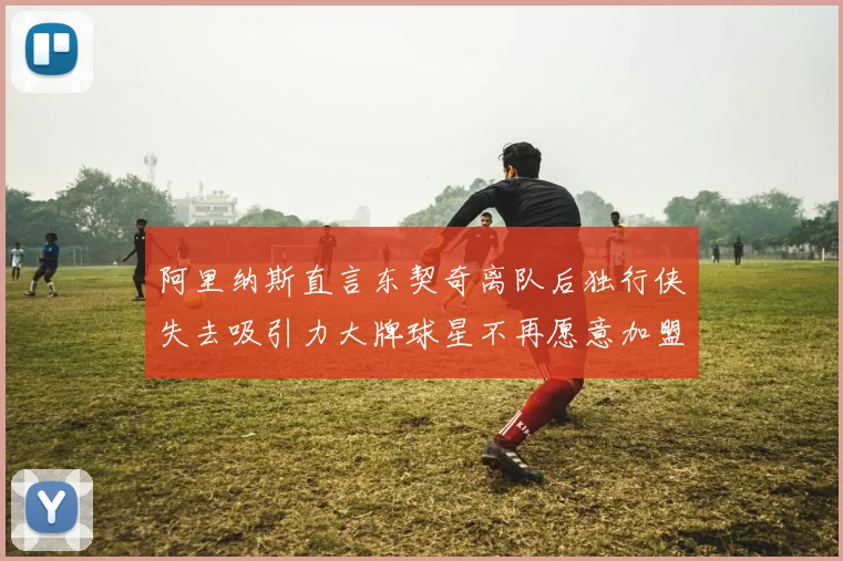 阿里纳斯直言东契奇离队后独行侠失去吸引力大牌球星不再愿意加盟